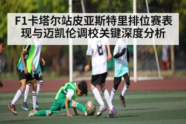 F1卡塔尔站皮亚斯特里排位赛表现与迈凯伦调校关键深度分析（kaiyun）