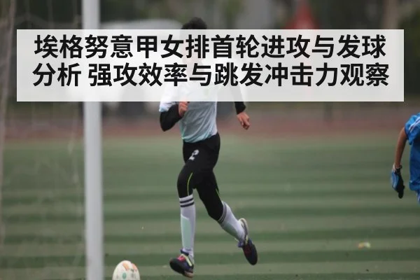 埃格努意甲女排首轮进攻与发球分析 强攻效率与跳发冲击力观察（kaiyun）